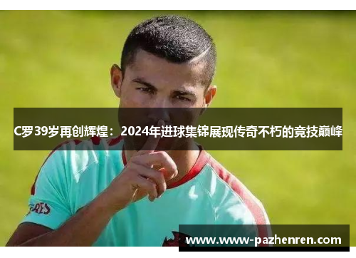 C罗39岁再创辉煌：2024年进球集锦展现传奇不朽的竞技巅峰